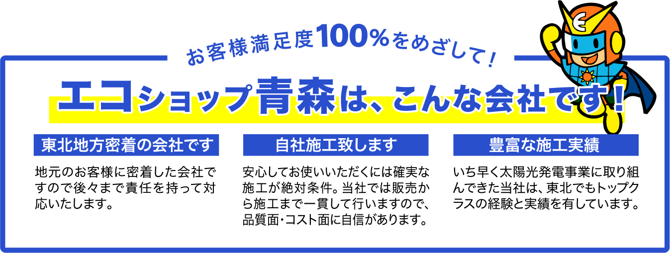 お客様満足度100%をめざして！エコショップ青森は、こんな会社です！
東北地方密着の会社です。地元のお客様に密着した会社ですので後々まで責任を持って対応いたします。　自社施工致します。安心してお使いいただくには確実な施工が絶対条件。当社では販売から施工まで一貫して行いますので、品質面・コスト面に自信があります。　豊富な施工実績。いち早く太陽光発電事業に取り組んできた当社は、東北でもトップクラスの経験と実績を有しています。