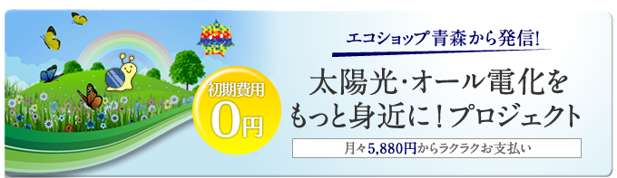 エコショップ青森から発信！太陽光・オール電化をもっと身近に！プロジェクト　月々5,880円からラクラクお支払い　初期費用0円